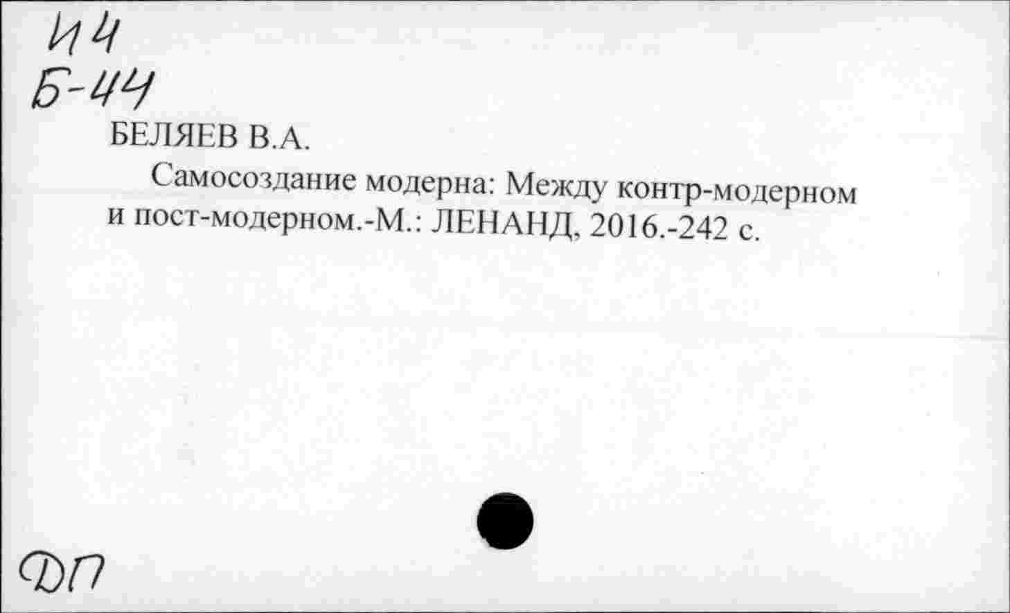 ﻿Б-ИЧ
БЕЛЯЕВ В.А.
Самосоздание модерна: Между контр-модерном и пост-модерном.-М.: ЛЕНАНД, 2016.-242 с.